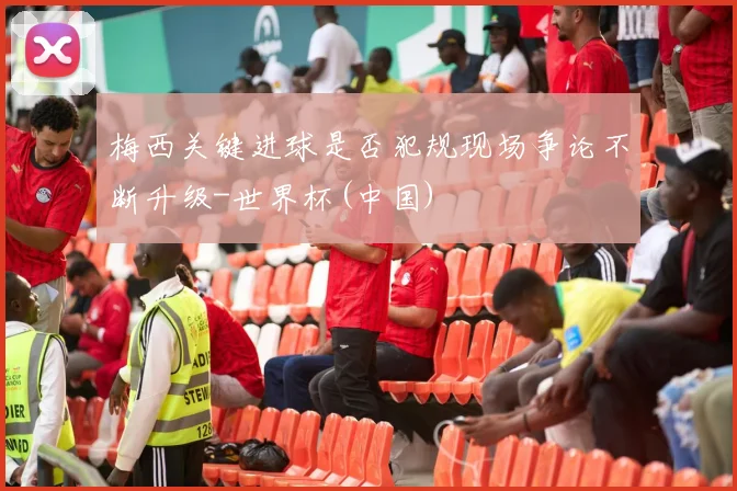 梅西关键进球是否犯规现场争论不断升级-世界杯(中国)