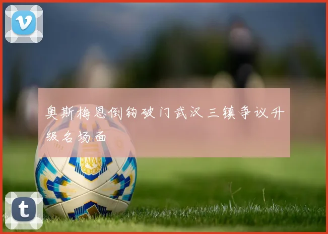 奥斯梅恩倒钩破门武汉三镇争议升级名场面