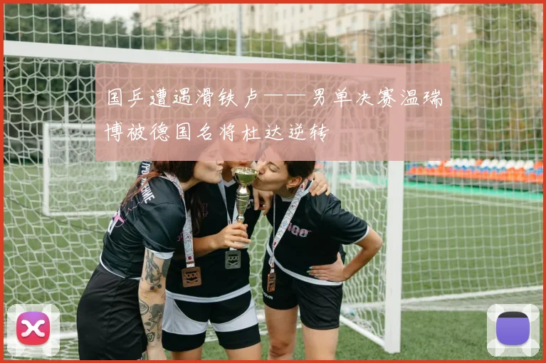 国乒遭遇滑铁卢——男单决赛温瑞博被德国名将杜达逆转