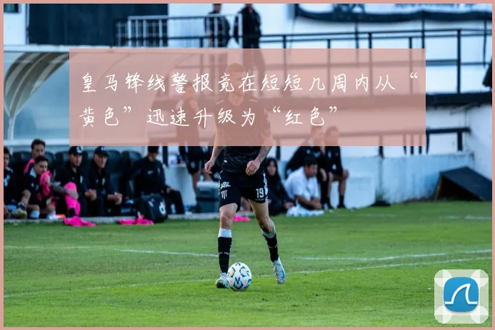 皇马锋线警报竟在短短几周内从“黄色”迅速升级为“红色”