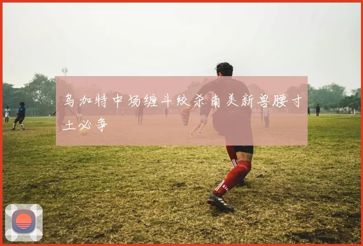 乌加特中场缠斗绞杀南美新兽腰寸土必争