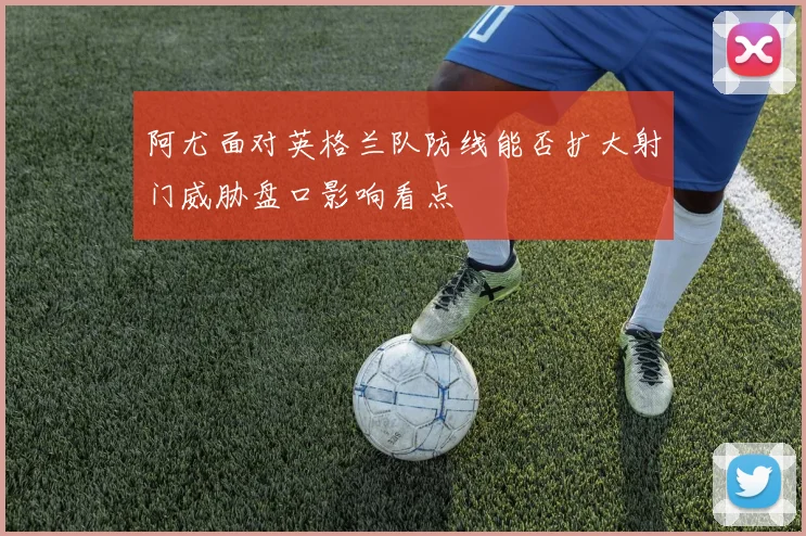 阿尤面对英格兰队防线能否扩大射门威胁盘口影响看点
