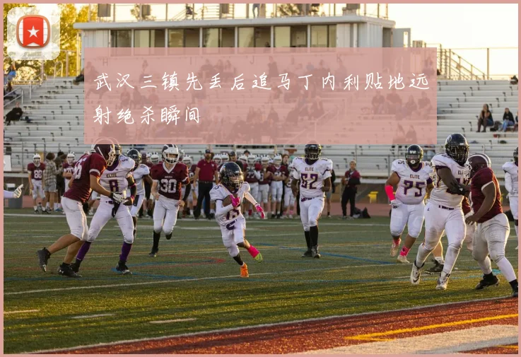 武汉三镇先丢后追马丁内利贴地远射绝杀瞬间