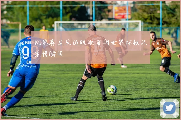 凯恩赛后采访眼眶湿润世界杯铁汉柔情瞬间