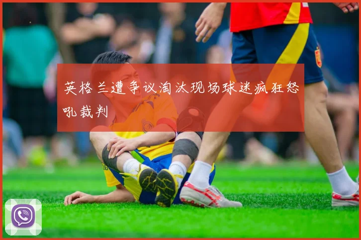 英格兰遭争议淘汰现场球迷疯狂怒吼裁判