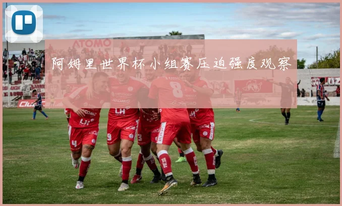 阿姆里世界杯小组赛压迫强度观察