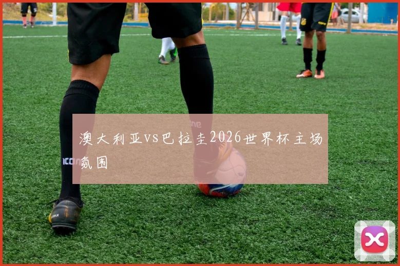澳大利亚vs巴拉圭2026世界杯主场氛围