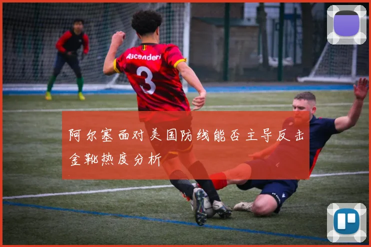 阿尔塞面对美国防线能否主导反击金靴热度分析