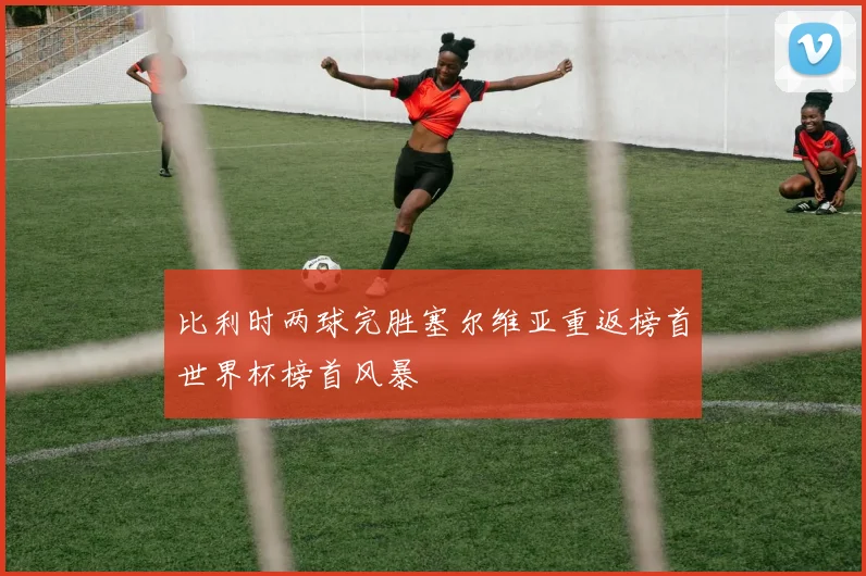 比利时两球完胜塞尔维亚重返榜首世界杯榜首风暴