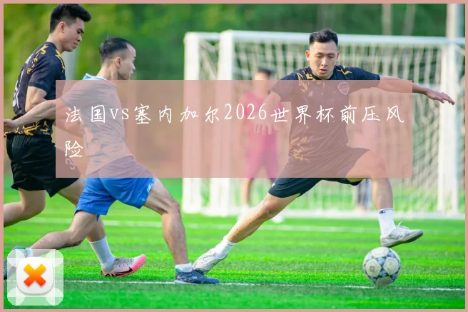 法国vs塞内加尔2026世界杯前压风险