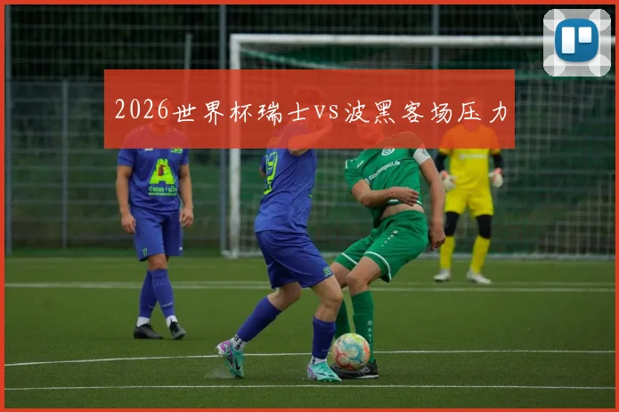 2026世界杯瑞士vs波黑客场压力