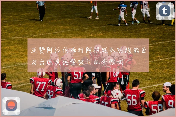 亚赞阿拉伯面对阿根廷队防线能否打出速度优势破门机会预测