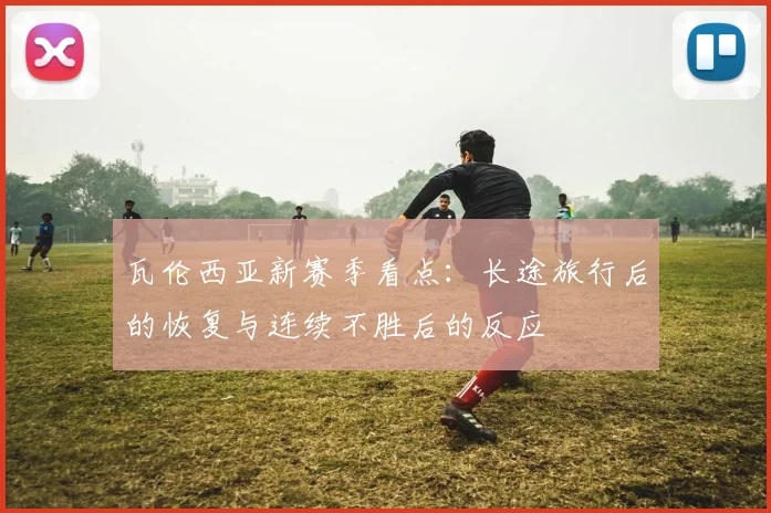 瓦伦西亚新赛季看点：长途旅行后的恢复与连续不胜后的反应