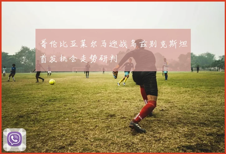 哥伦比亚莱尔马迎战乌兹别克斯坦首发机会走势研判