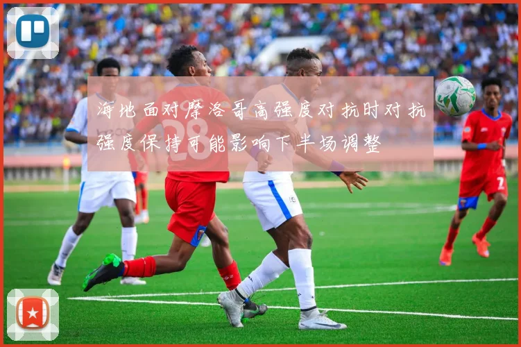 海地面对摩洛哥高强度对抗时对抗强度保持可能影响下半场调整