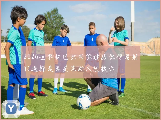 2026世界杯巴尔韦德迎战佛得角射门选择是否更果断风险提示