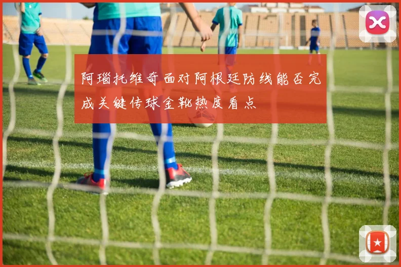 阿瑙托维奇面对阿根廷防线能否完成关键传球金靴热度看点
