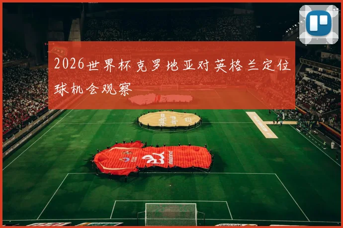 2026世界杯克罗地亚对英格兰定位球机会观察