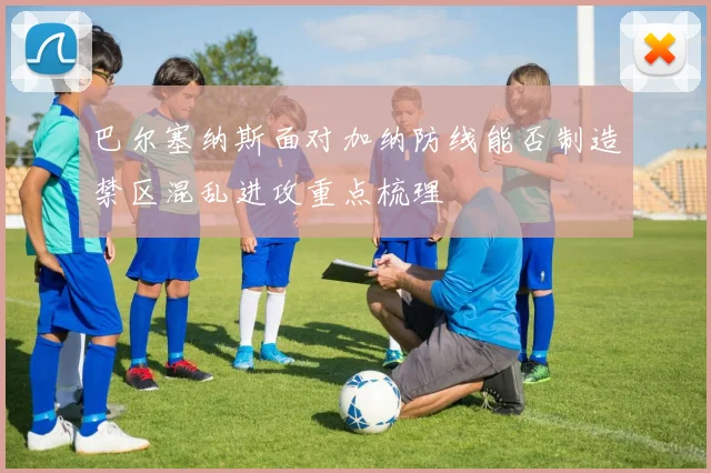 巴尔塞纳斯面对加纳防线能否制造禁区混乱进攻重点梳理