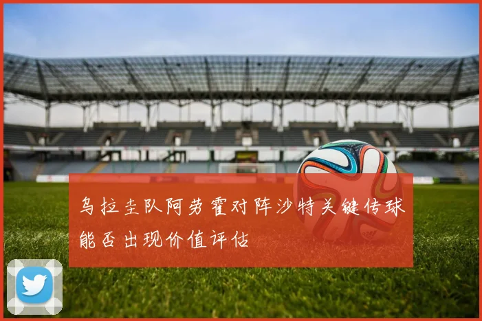 乌拉圭队阿劳霍对阵沙特关键传球能否出现价值评估