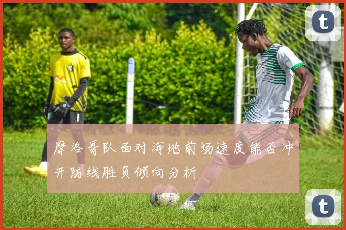摩洛哥队面对海地前场速度能否冲开防线胜负倾向分析