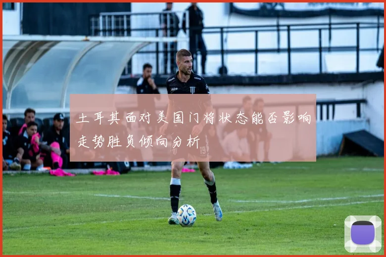 土耳其面对美国门将状态能否影响走势胜负倾向分析