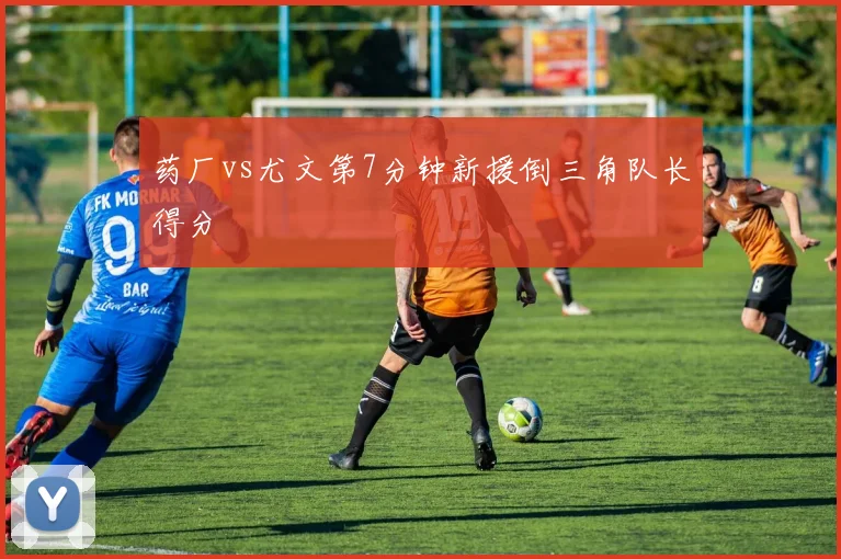 药厂vs尤文第7分钟新援倒三角队长得分