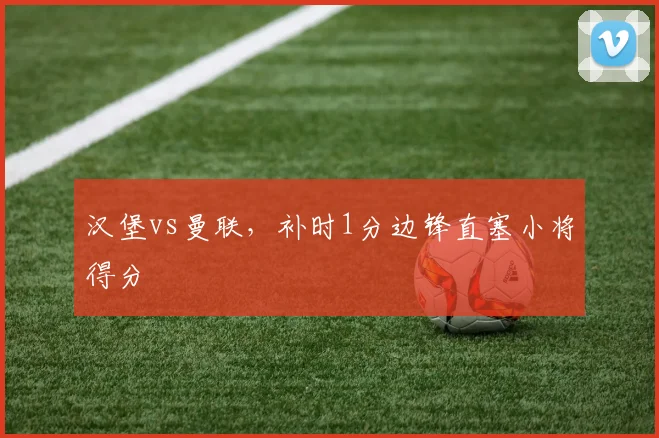 汉堡vs曼联，补时1分边锋直塞小将得分