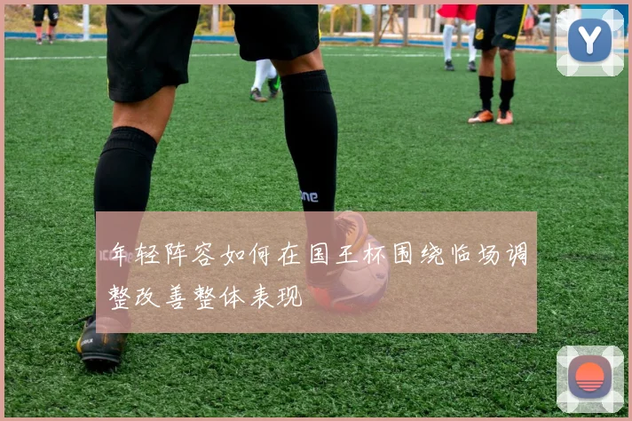 年轻阵容如何在国王杯围绕临场调整改善整体表现